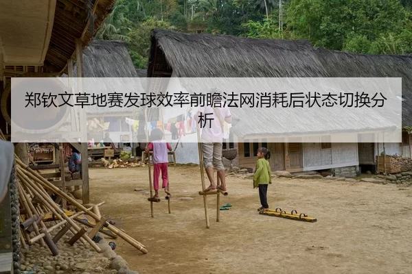 郑钦文草地赛发球效率前瞻法网消耗后状态切换分析