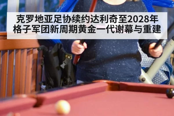 克罗地亚足协续约达利奇至2028年 格子军团新周期黄金一代谢幕与重建