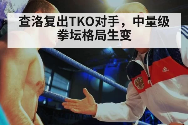 查洛复出TKO对手,中量级拳坛格局生变