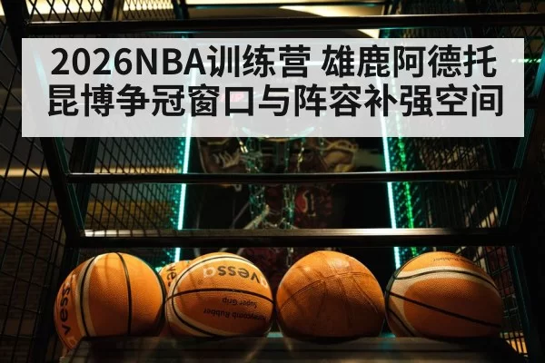 2026NBA训练营 雄鹿阿德托昆博争冠窗口与阵容补强空间